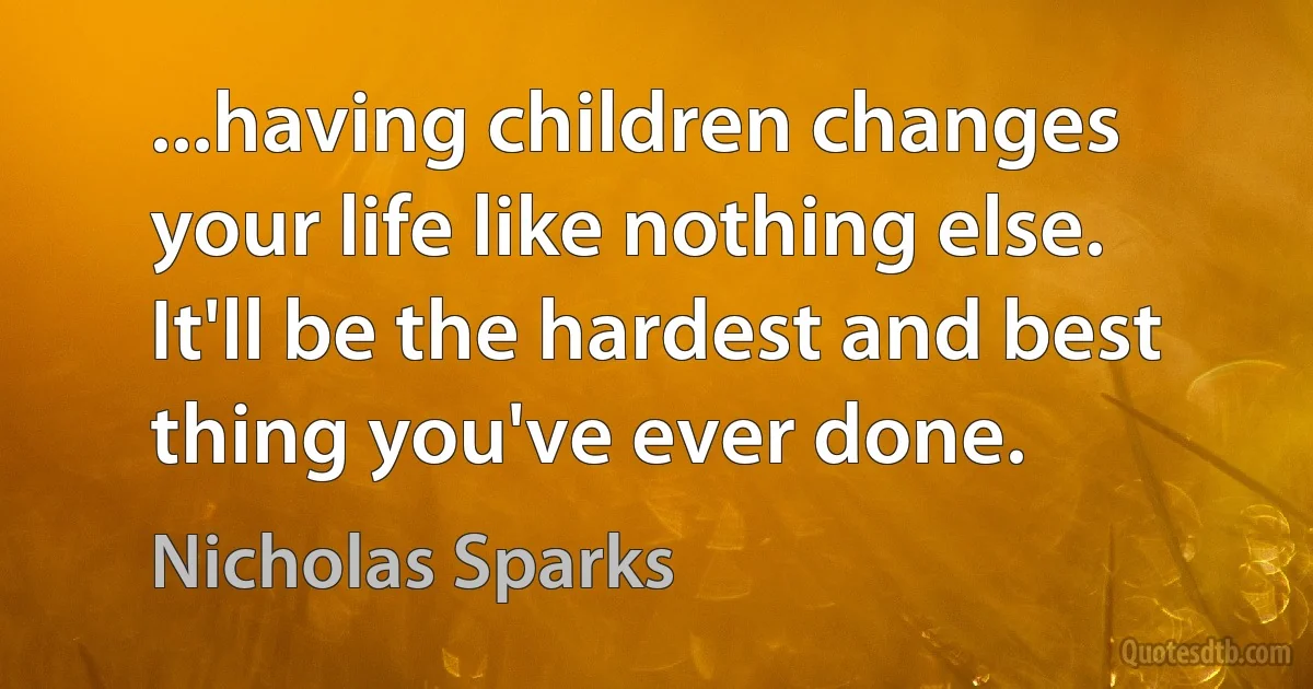 ...having children changes your life like nothing else. It'll be the hardest and best thing you've ever done. (Nicholas Sparks)