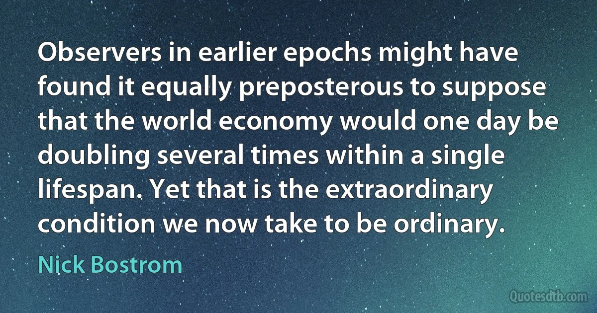 Observers in earlier epochs might have found it equally preposterous to suppose that the world economy would one day be doubling several times within a single lifespan. Yet that is the extraordinary condition we now take to be ordinary. (Nick Bostrom)