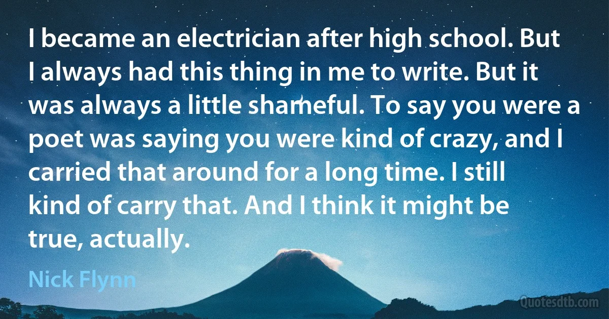 I became an electrician after high school. But I always had this thing in me to write. But it was always a little shameful. To say you were a poet was saying you were kind of crazy, and I carried that around for a long time. I still kind of carry that. And I think it might be true, actually. (Nick Flynn)