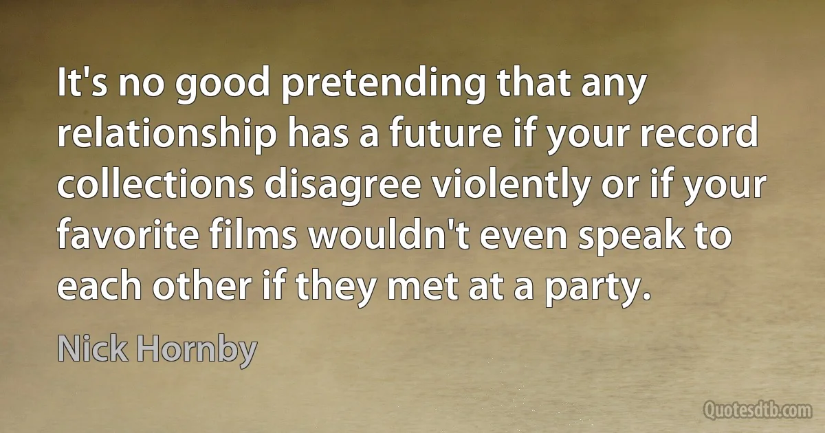 It's no good pretending that any relationship has a future if your record collections disagree violently or if your favorite films wouldn't even speak to each other if they met at a party. (Nick Hornby)