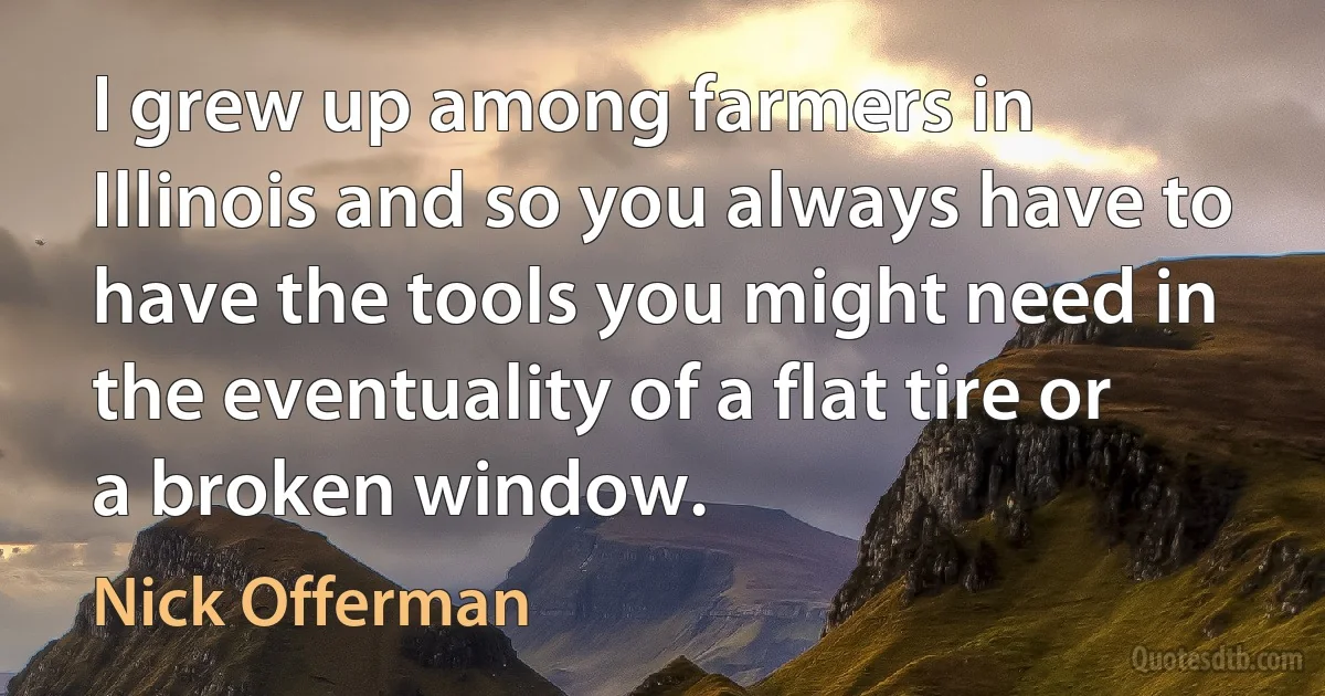 I grew up among farmers in Illinois and so you always have to have the tools you might need in the eventuality of a flat tire or a broken window. (Nick Offerman)