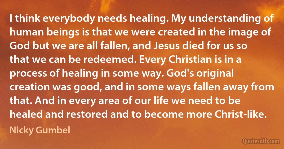 I think everybody needs healing. My understanding of human beings is that we were created in the image of God but we are all fallen, and Jesus died for us so that we can be redeemed. Every Christian is in a process of healing in some way. God's original creation was good, and in some ways fallen away from that. And in every area of our life we need to be healed and restored and to become more Christ-like. (Nicky Gumbel)