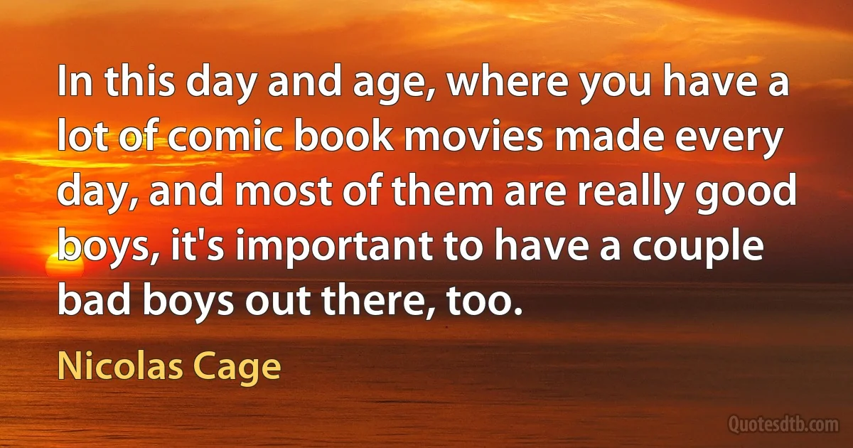 In this day and age, where you have a lot of comic book movies made every day, and most of them are really good boys, it's important to have a couple bad boys out there, too. (Nicolas Cage)