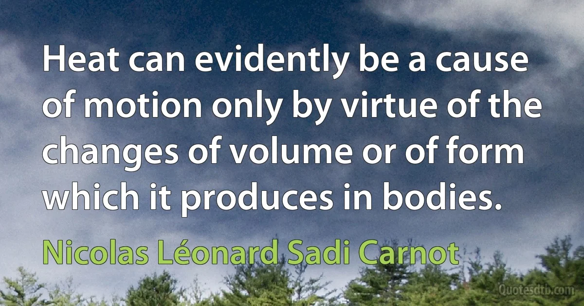 Heat can evidently be a cause of motion only by virtue of the changes of volume or of form which it produces in bodies. (Nicolas Léonard Sadi Carnot)