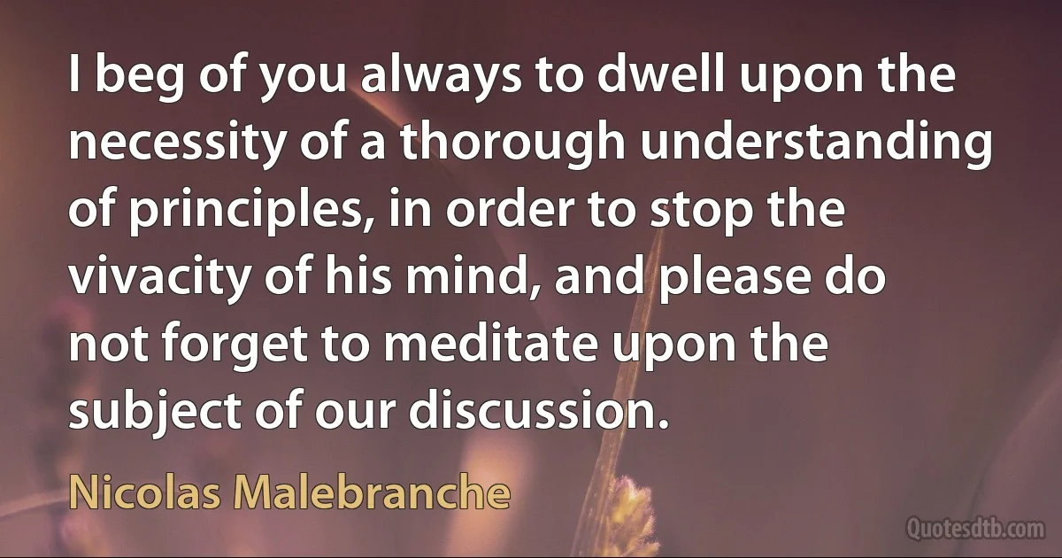 I beg of you always to dwell upon the necessity of a thorough understanding of principles, in order to stop the vivacity of his mind, and please do not forget to meditate upon the subject of our discussion. (Nicolas Malebranche)