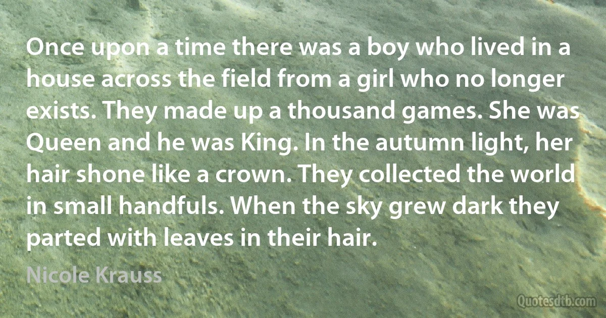 Once upon a time there was a boy who lived in a house across the field from a girl who no longer exists. They made up a thousand games. She was Queen and he was King. In the autumn light, her hair shone like a crown. They collected the world in small handfuls. When the sky grew dark they parted with leaves in their hair. (Nicole Krauss)