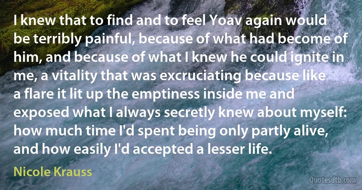 I knew that to find and to feel Yoav again would be terribly painful, because of what had become of him, and because of what I knew he could ignite in me, a vitality that was excruciating because like a flare it lit up the emptiness inside me and exposed what I always secretly knew about myself: how much time I'd spent being only partly alive, and how easily I'd accepted a lesser life. (Nicole Krauss)