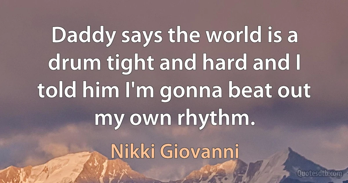 Daddy says the world is a drum tight and hard and I told him I'm gonna beat out my own rhythm. (Nikki Giovanni)