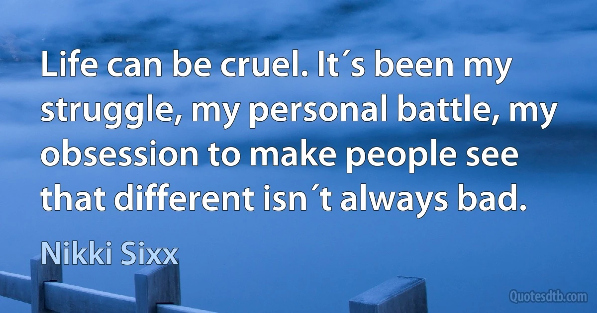 Life can be cruel. It´s been my struggle, my personal battle, my obsession to make people see that different isn´t always bad. (Nikki Sixx)