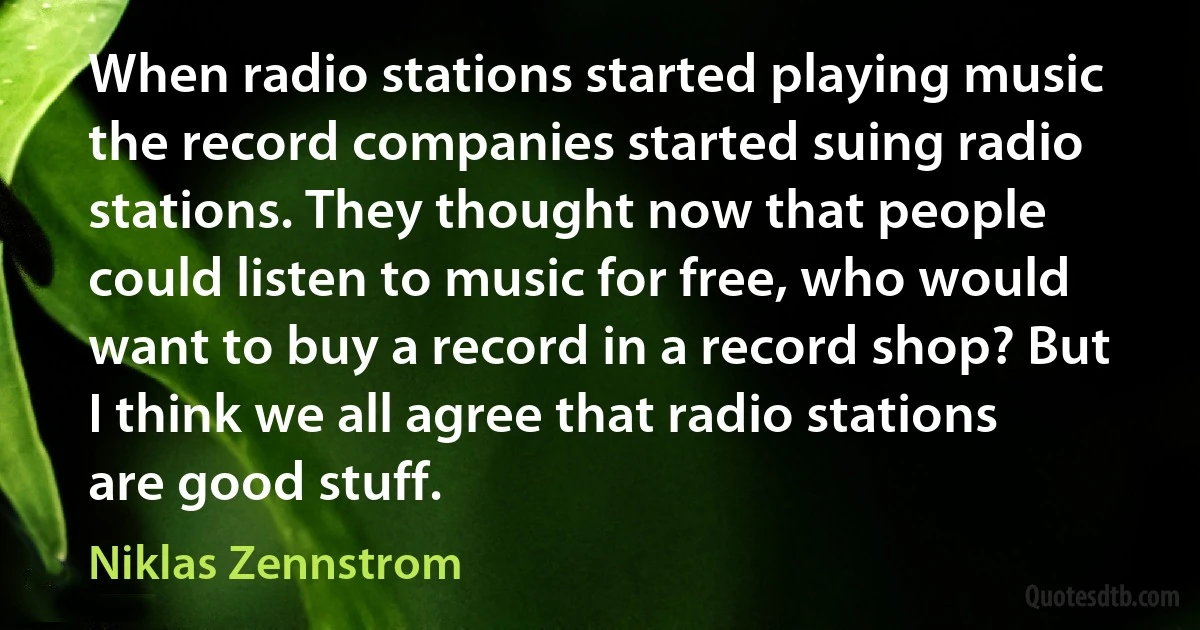 When radio stations started playing music the record companies started suing radio stations. They thought now that people could listen to music for free, who would want to buy a record in a record shop? But I think we all agree that radio stations are good stuff. (Niklas Zennstrom)