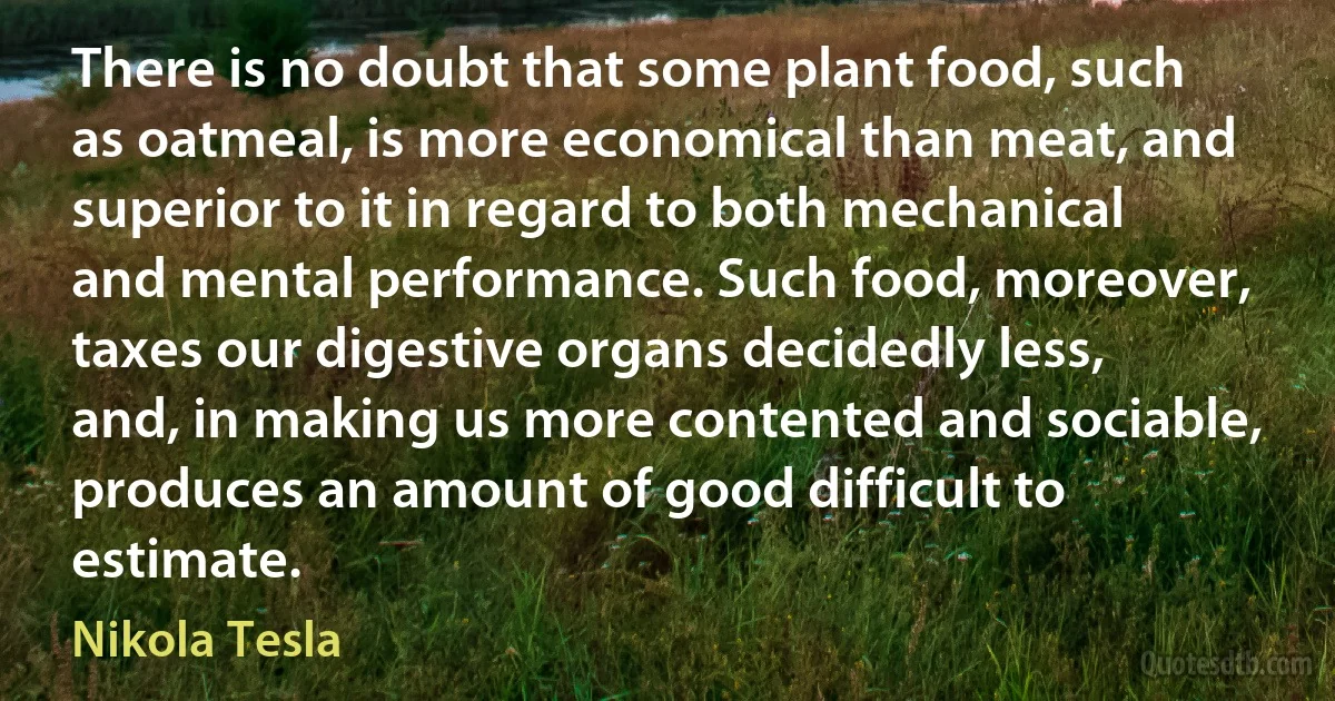 There is no doubt that some plant food, such as oatmeal, is more economical than meat, and superior to it in regard to both mechanical and mental performance. Such food, moreover, taxes our digestive organs decidedly less, and, in making us more contented and sociable, produces an amount of good difficult to estimate. (Nikola Tesla)