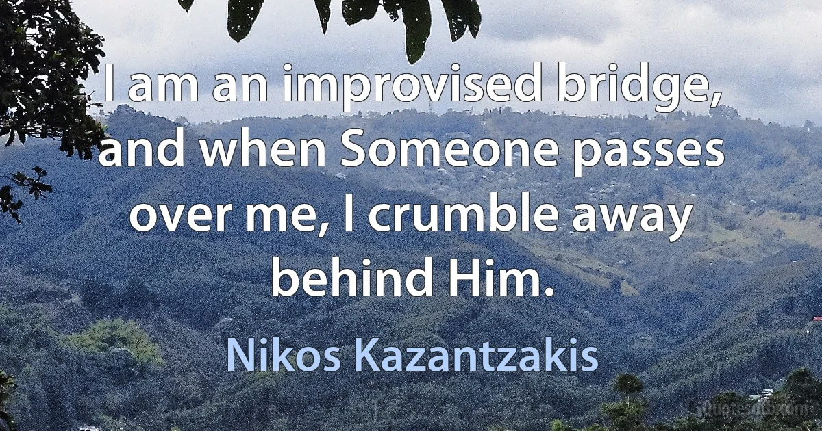 I am an improvised bridge, and when Someone passes over me, I crumble away behind Him. (Nikos Kazantzakis)