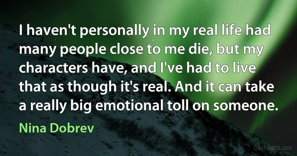 I haven't personally in my real life had many people close to me die, but my characters have, and I've had to live that as though it's real. And it can take a really big emotional toll on someone. (Nina Dobrev)