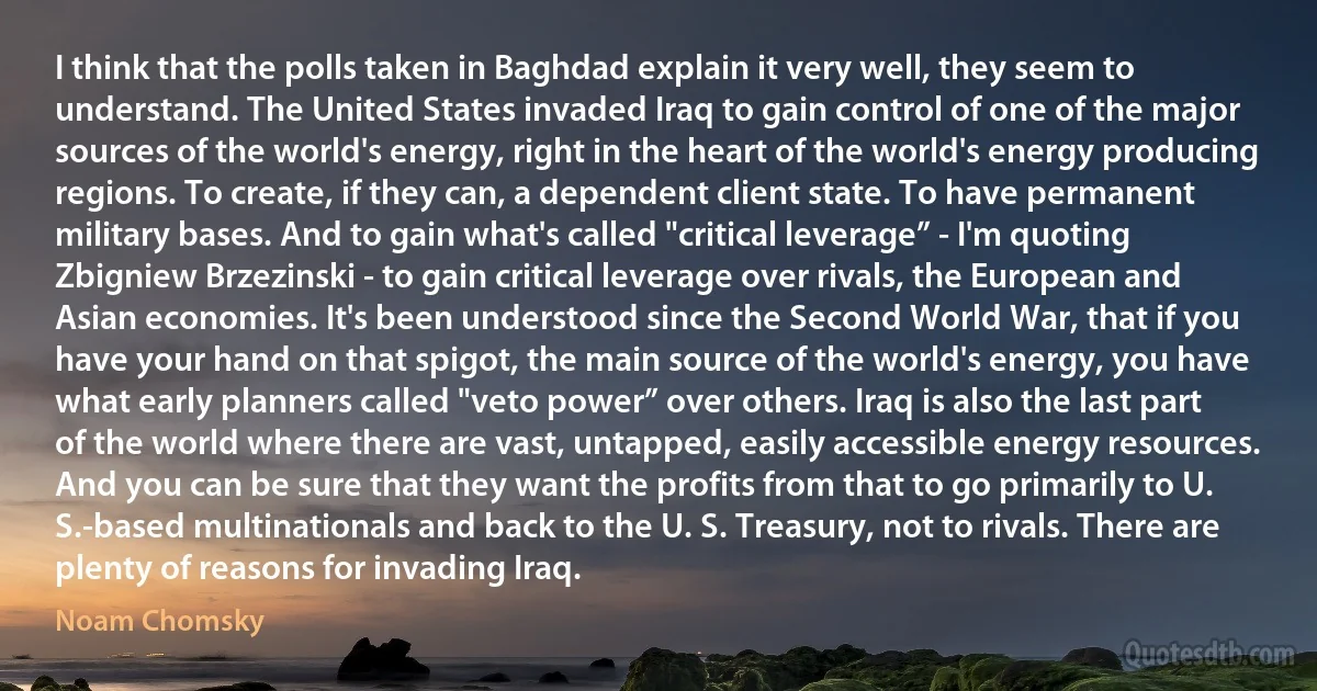 I think that the polls taken in Baghdad explain it very well, they seem to understand. The United States invaded Iraq to gain control of one of the major sources of the world's energy, right in the heart of the world's energy producing regions. To create, if they can, a dependent client state. To have permanent military bases. And to gain what's called "critical leverage” - I'm quoting Zbigniew Brzezinski - to gain critical leverage over rivals, the European and Asian economies. It's been understood since the Second World War, that if you have your hand on that spigot, the main source of the world's energy, you have what early planners called "veto power” over others. Iraq is also the last part of the world where there are vast, untapped, easily accessible energy resources. And you can be sure that they want the profits from that to go primarily to U. S.-based multinationals and back to the U. S. Treasury, not to rivals. There are plenty of reasons for invading Iraq. (Noam Chomsky)