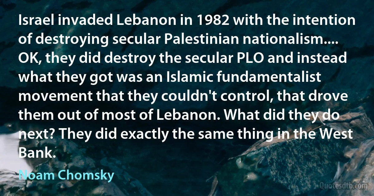 Israel invaded Lebanon in 1982 with the intention of destroying secular Palestinian nationalism.... OK, they did destroy the secular PLO and instead what they got was an Islamic fundamentalist movement that they couldn't control, that drove them out of most of Lebanon. What did they do next? They did exactly the same thing in the West Bank. (Noam Chomsky)