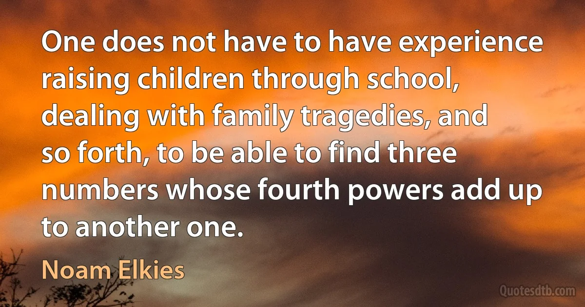 One does not have to have experience raising children through school, dealing with family tragedies, and so forth, to be able to find three numbers whose fourth powers add up to another one. (Noam Elkies)