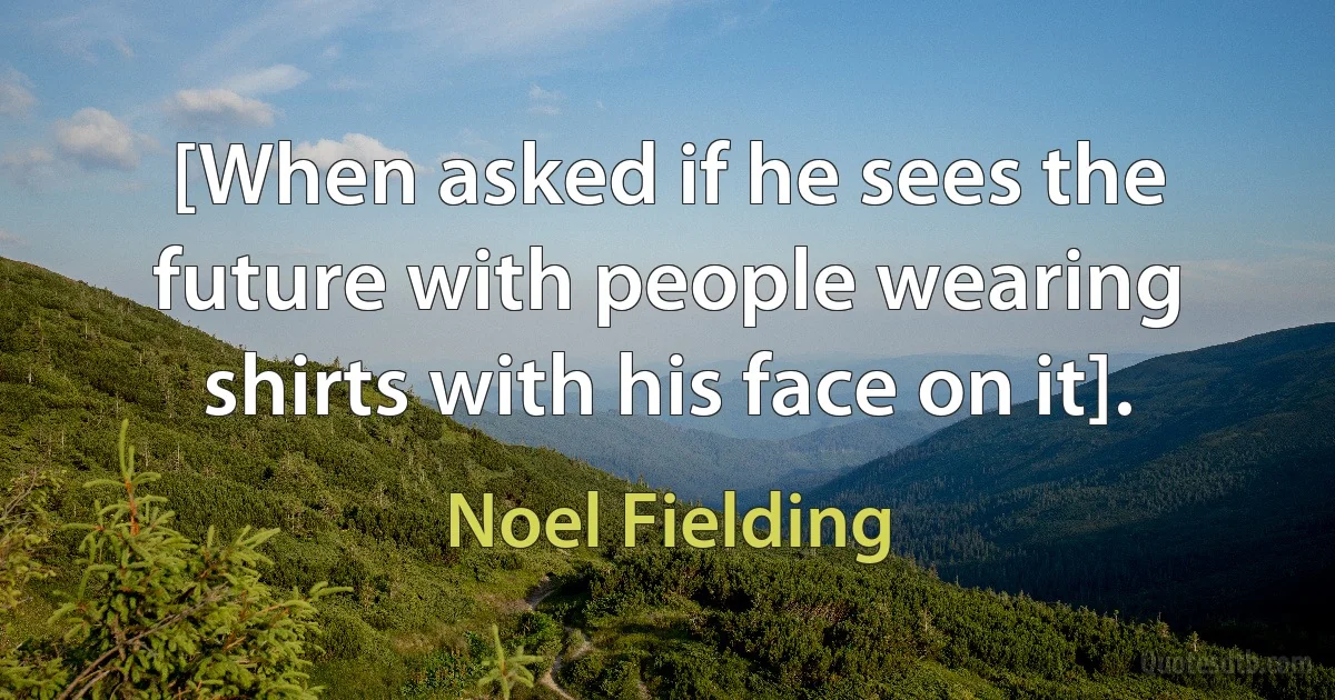 [When asked if he sees the future with people wearing shirts with his face on it]. (Noel Fielding)