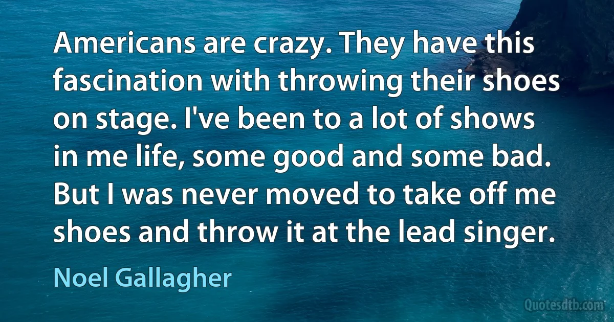 Americans are crazy. They have this fascination with throwing their shoes on stage. I've been to a lot of shows in me life, some good and some bad. But I was never moved to take off me shoes and throw it at the lead singer. (Noel Gallagher)