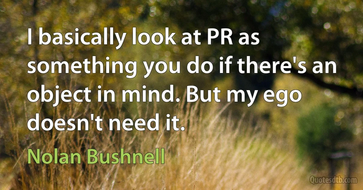 I basically look at PR as something you do if there's an object in mind. But my ego doesn't need it. (Nolan Bushnell)