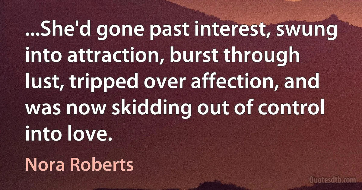 ...She'd gone past interest, swung into attraction, burst through lust, tripped over affection, and was now skidding out of control into love. (Nora Roberts)