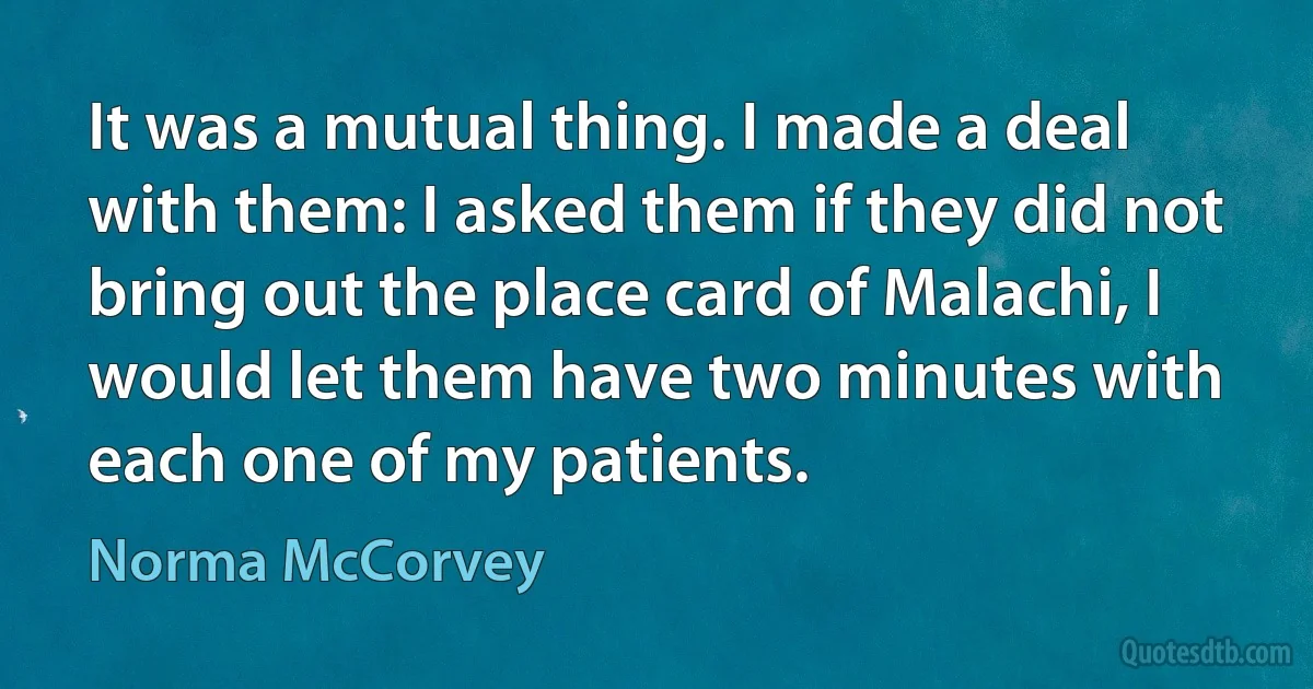 It was a mutual thing. I made a deal with them: I asked them if they did not bring out the place card of Malachi, I would let them have two minutes with each one of my patients. (Norma McCorvey)