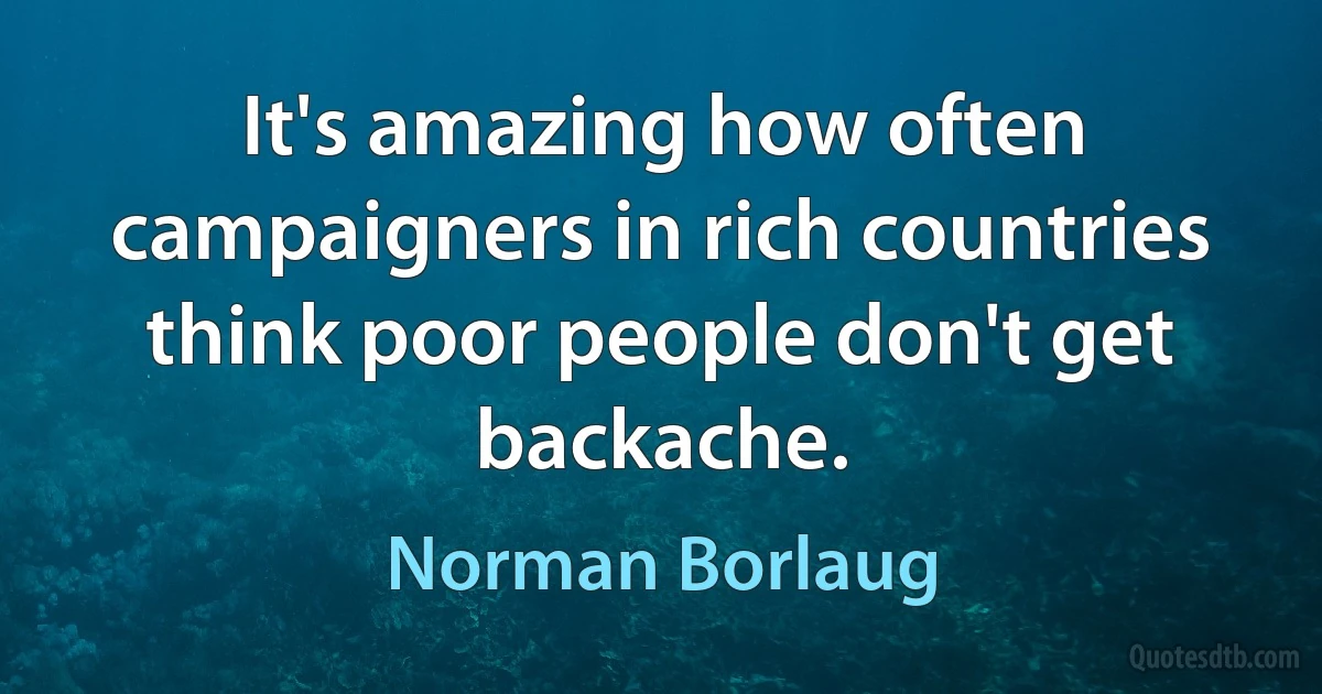 It's amazing how often campaigners in rich countries think poor people don't get backache. (Norman Borlaug)