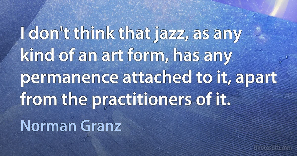 I don't think that jazz, as any kind of an art form, has any permanence attached to it, apart from the practitioners of it. (Norman Granz)