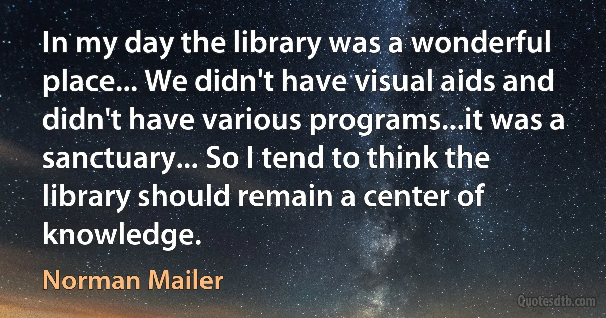 In my day the library was a wonderful place... We didn't have visual aids and didn't have various programs...it was a sanctuary... So I tend to think the library should remain a center of knowledge. (Norman Mailer)