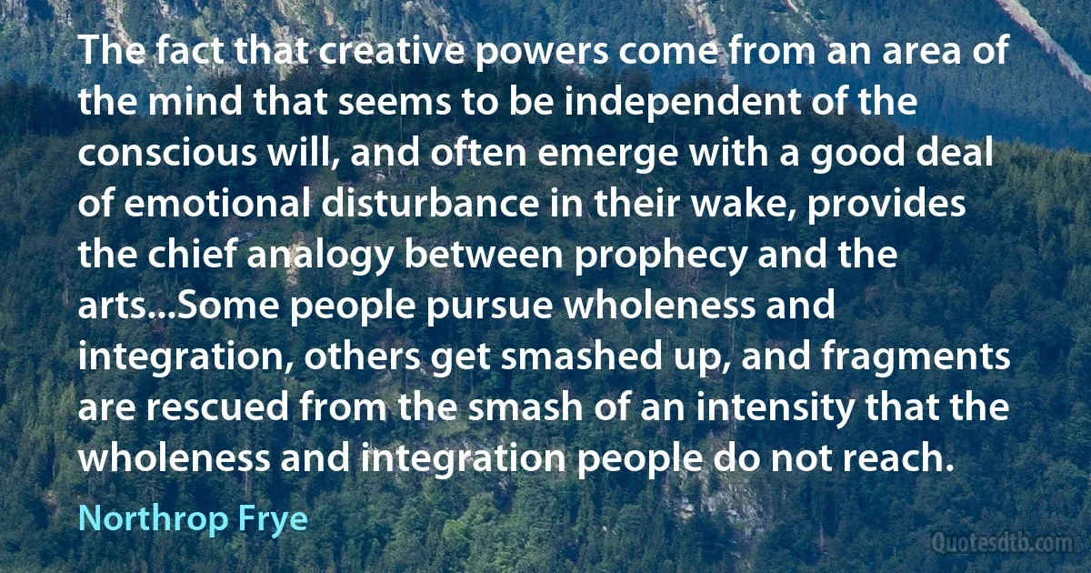 The fact that creative powers come from an area of the mind that seems to be independent of the conscious will, and often emerge with a good deal of emotional disturbance in their wake, provides the chief analogy between prophecy and the arts...Some people pursue wholeness and integration, others get smashed up, and fragments are rescued from the smash of an intensity that the wholeness and integration people do not reach. (Northrop Frye)