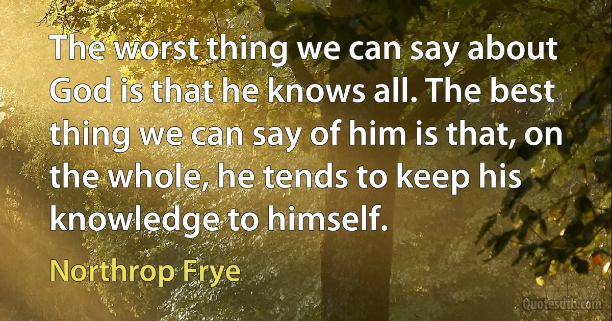 The worst thing we can say about God is that he knows all. The best thing we can say of him is that, on the whole, he tends to keep his knowledge to himself. (Northrop Frye)