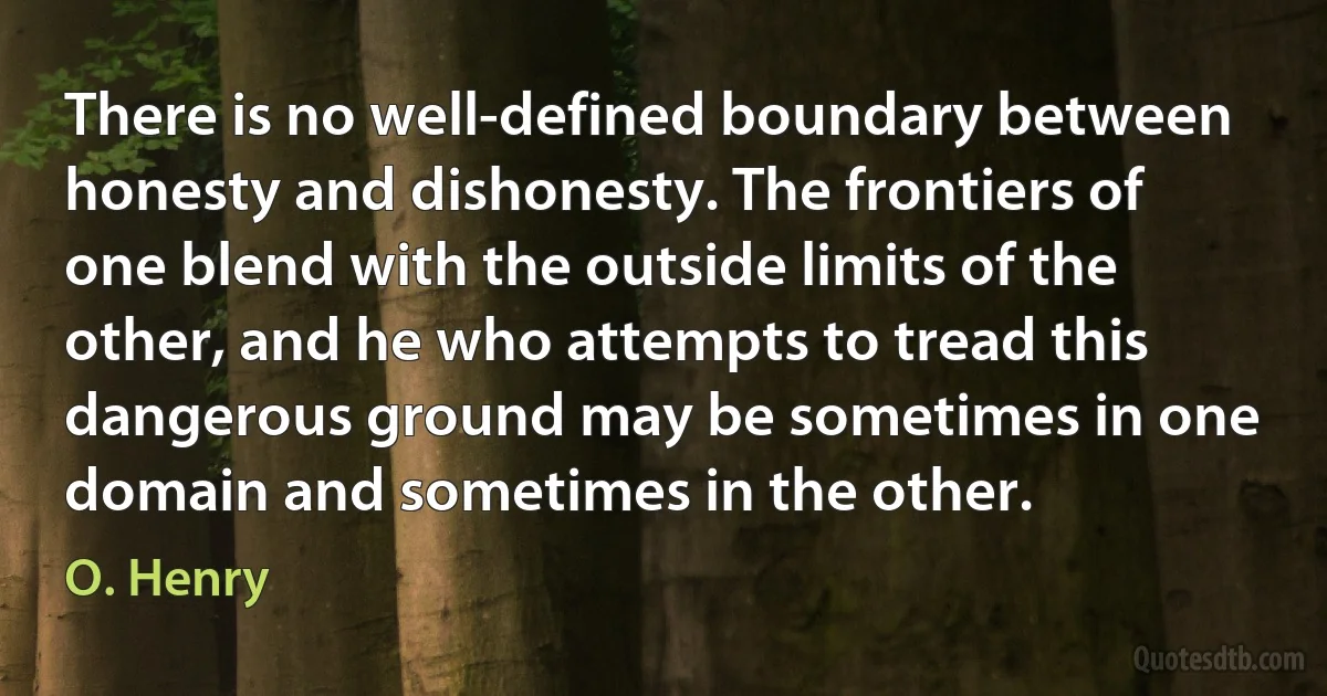 There is no well-defined boundary between honesty and dishonesty. The frontiers of one blend with the outside limits of the other, and he who attempts to tread this dangerous ground may be sometimes in one domain and sometimes in the other. (O. Henry)