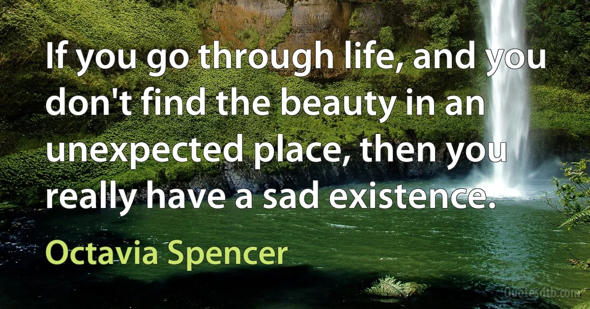 If you go through life, and you don't find the beauty in an unexpected place, then you really have a sad existence. (Octavia Spencer)