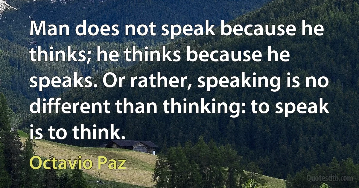 Man does not speak because he thinks; he thinks because he speaks. Or rather, speaking is no different than thinking: to speak is to think. (Octavio Paz)