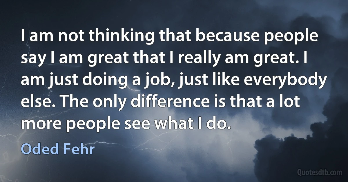 I am not thinking that because people say I am great that I really am great. I am just doing a job, just like everybody else. The only difference is that a lot more people see what I do. (Oded Fehr)