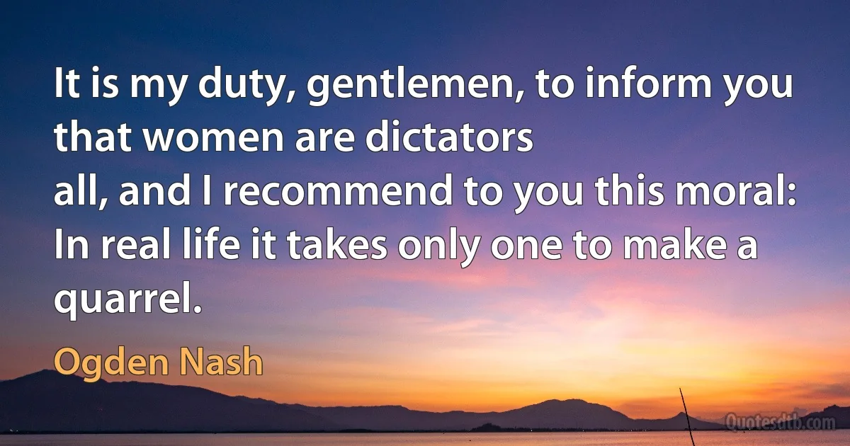 It is my duty, gentlemen, to inform you that women are dictators
all, and I recommend to you this moral:
In real life it takes only one to make a quarrel. (Ogden Nash)