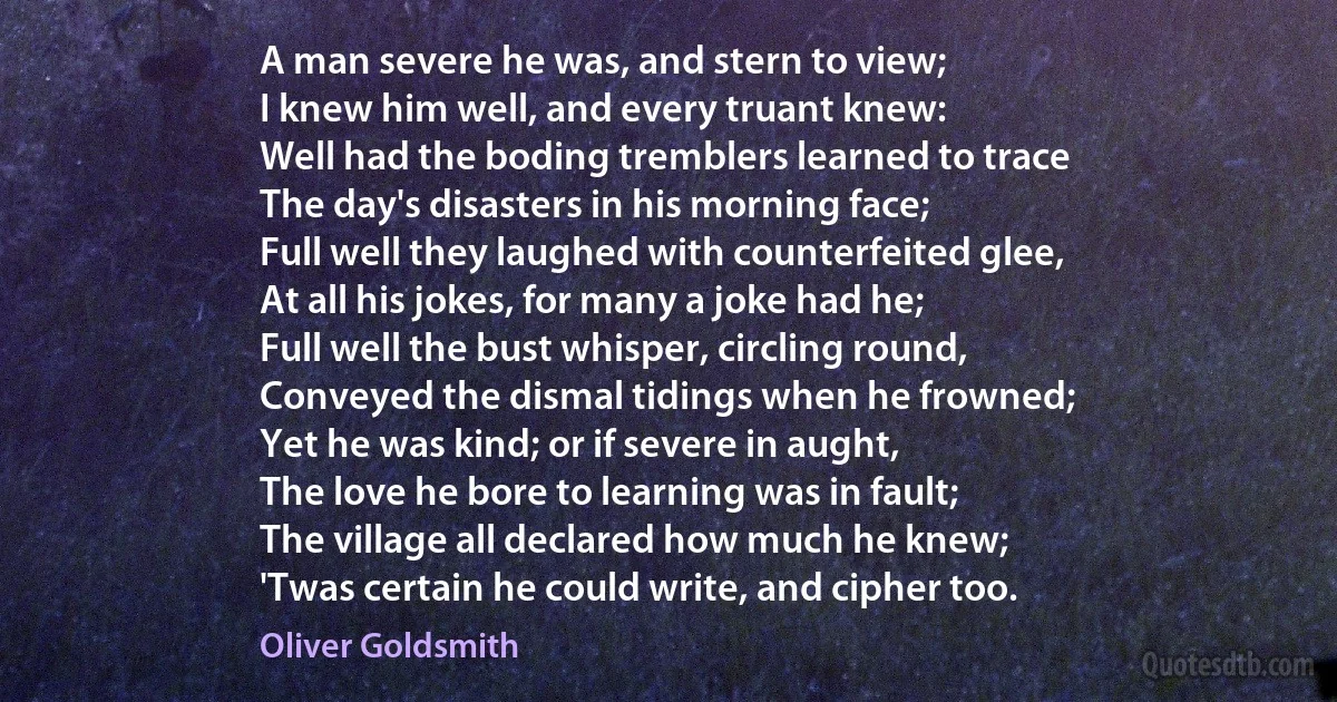 A man severe he was, and stern to view;
I knew him well, and every truant knew:
Well had the boding tremblers learned to trace
The day's disasters in his morning face;
Full well they laughed with counterfeited glee,
At all his jokes, for many a joke had he;
Full well the bust whisper, circling round,
Conveyed the dismal tidings when he frowned;
Yet he was kind; or if severe in aught,
The love he bore to learning was in fault;
The village all declared how much he knew;
'Twas certain he could write, and cipher too. (Oliver Goldsmith)