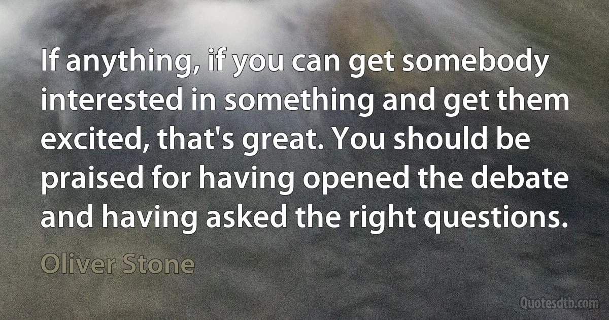 If anything, if you can get somebody interested in something and get them excited, that's great. You should be praised for having opened the debate and having asked the right questions. (Oliver Stone)