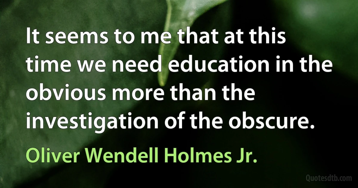 It seems to me that at this time we need education in the obvious more than the investigation of the obscure. (Oliver Wendell Holmes Jr.)