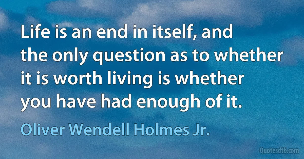 Life is an end in itself, and the only question as to whether it is worth living is whether you have had enough of it. (Oliver Wendell Holmes Jr.)