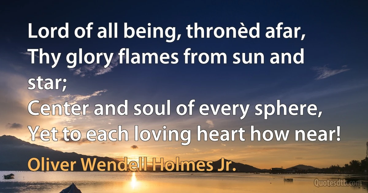 Lord of all being, thronèd afar,
Thy glory flames from sun and star;
Center and soul of every sphere,
Yet to each loving heart how near! (Oliver Wendell Holmes Jr.)