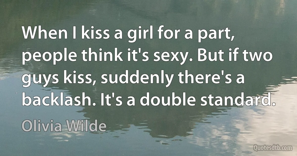 When I kiss a girl for a part, people think it's sexy. But if two guys kiss, suddenly there's a backlash. It's a double standard. (Olivia Wilde)