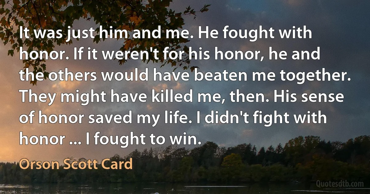 It was just him and me. He fought with honor. If it weren't for his honor, he and the others would have beaten me together. They might have killed me, then. His sense of honor saved my life. I didn't fight with honor ... I fought to win. (Orson Scott Card)