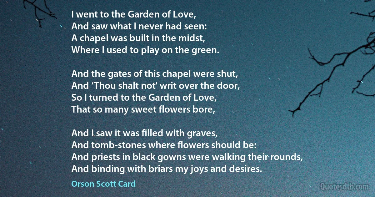 I went to the Garden of Love,
And saw what I never had seen:
A chapel was built in the midst,
Where I used to play on the green.

And the gates of this chapel were shut,
And ‘Thou shalt not' writ over the door,
So I turned to the Garden of Love,
That so many sweet flowers bore,

And I saw it was filled with graves,
And tomb-stones where flowers should be:
And priests in black gowns were walking their rounds,
And binding with briars my joys and desires. (Orson Scott Card)