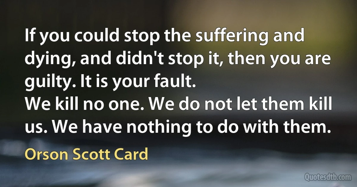 If you could stop the suffering and dying, and didn't stop it, then you are guilty. It is your fault.
We kill no one. We do not let them kill us. We have nothing to do with them. (Orson Scott Card)