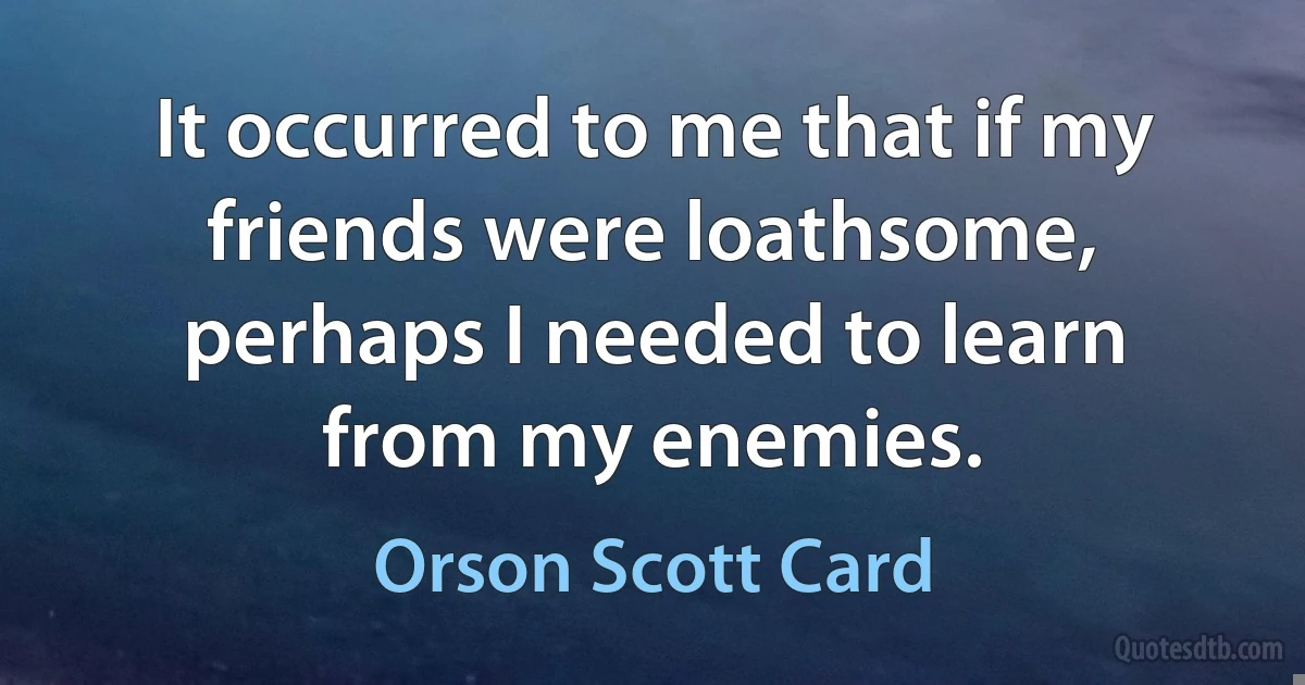 It occurred to me that if my friends were loathsome, perhaps I needed to learn from my enemies. (Orson Scott Card)