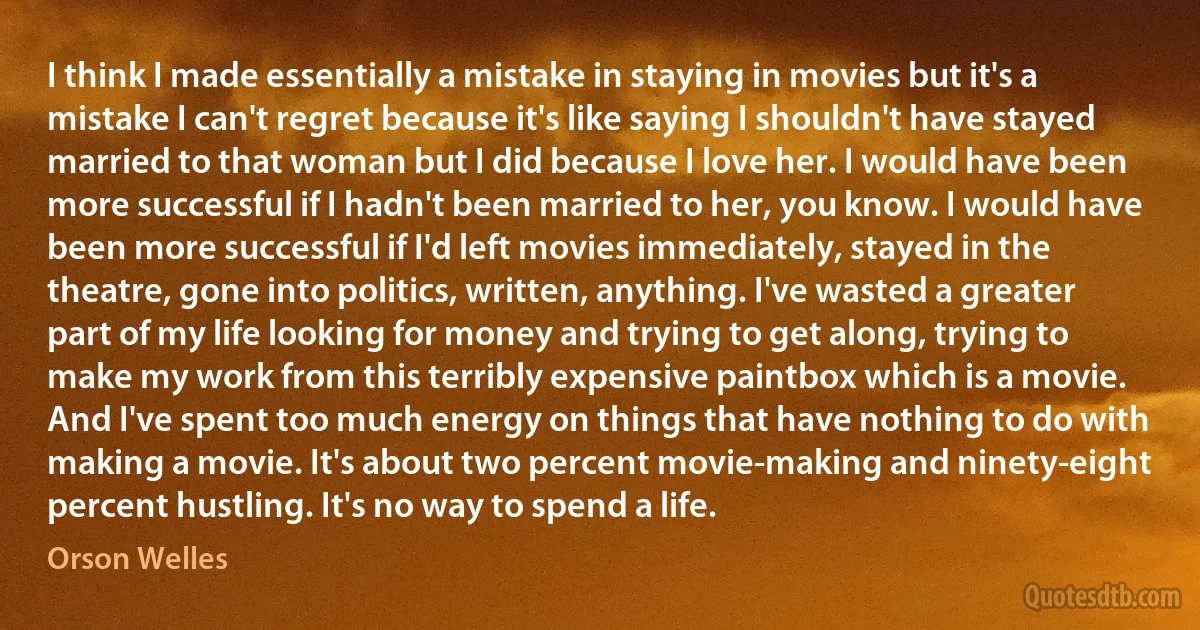 I think I made essentially a mistake in staying in movies but it's a mistake I can't regret because it's like saying I shouldn't have stayed married to that woman but I did because I love her. I would have been more successful if I hadn't been married to her, you know. I would have been more successful if I'd left movies immediately, stayed in the theatre, gone into politics, written, anything. I've wasted a greater part of my life looking for money and trying to get along, trying to make my work from this terribly expensive paintbox which is a movie. And I've spent too much energy on things that have nothing to do with making a movie. It's about two percent movie-making and ninety-eight percent hustling. It's no way to spend a life. (Orson Welles)