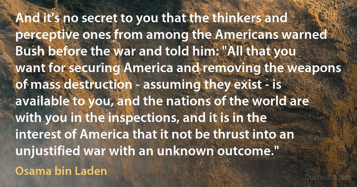 And it's no secret to you that the thinkers and perceptive ones from among the Americans warned Bush before the war and told him: "All that you want for securing America and removing the weapons of mass destruction - assuming they exist - is available to you, and the nations of the world are with you in the inspections, and it is in the interest of America that it not be thrust into an unjustified war with an unknown outcome." (Osama bin Laden)