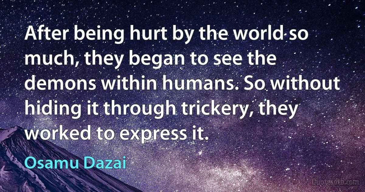 After being hurt by the world so much, they began to see the demons within humans. So without hiding it through trickery, they worked to express it. (Osamu Dazai)