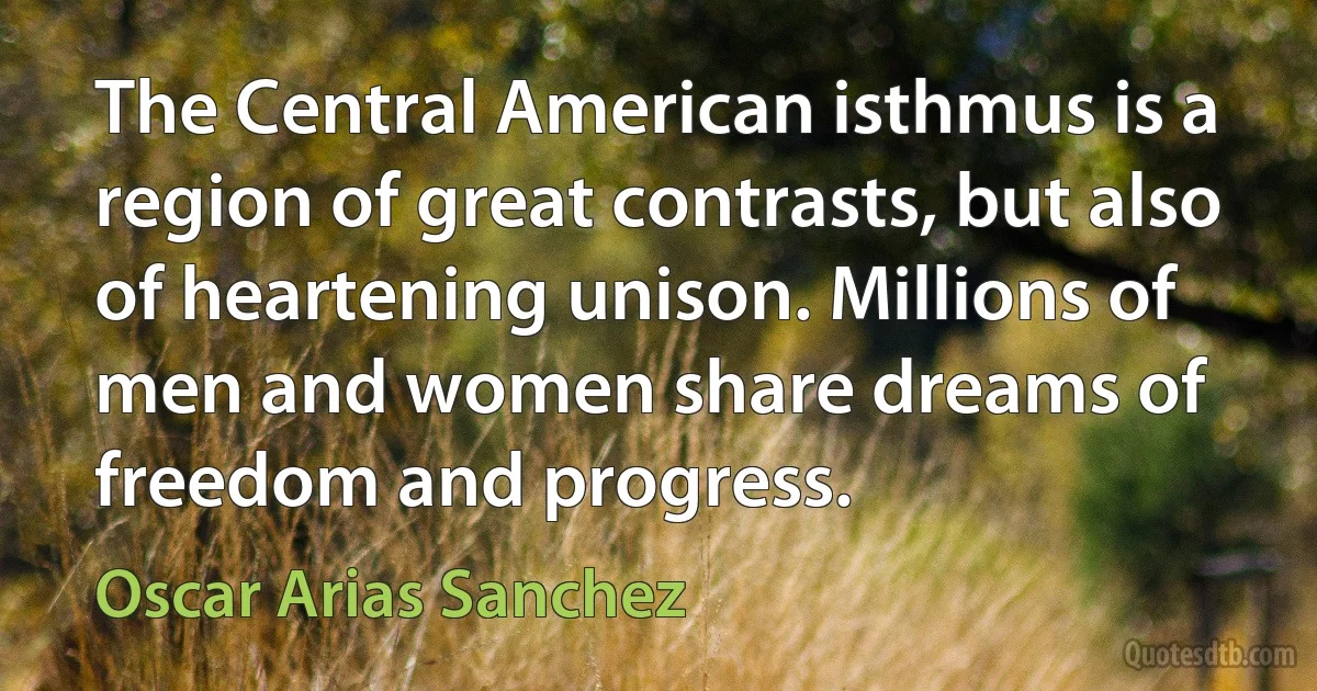 The Central American isthmus is a region of great contrasts, but also of heartening unison. Millions of men and women share dreams of freedom and progress. (Oscar Arias Sanchez)