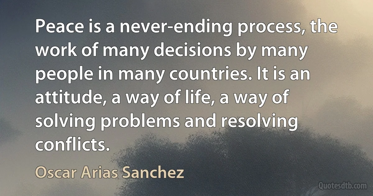 Peace is a never-ending process, the work of many decisions by many people in many countries. It is an attitude, a way of life, a way of solving problems and resolving conflicts. (Oscar Arias Sanchez)